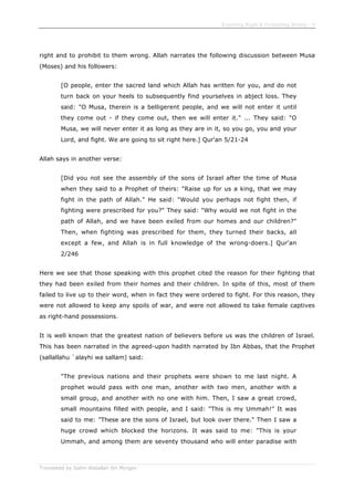 Enjoining Right & Forbidding Wrong - 4
Translated by Salim Abdallah ibn Morgan
right and to prohibit to them wrong. Allah narrates the following discussion between Musa
(Moses) and his followers:
[O people, enter the sacred land which Allah has written for you, and do not
turn back on your heels to subsequently find yourselves in abject loss. They
said: "O Musa, therein is a belligerent people, and we will not enter it until
they come out - if they come out, then we will enter it." ... They said: "O
Musa, we will never enter it as long as they are in it, so you go, you and your
Lord, and fight. We are going to sit right here.] Qur'an 5/21-24
Allah says in another verse:
[Did you not see the assembly of the sons of Israel after the time of Musa
when they said to a Prophet of theirs: "Raise up for us a king, that we may
fight in the path of Allah." He said: "Would you perhaps not fight then, if
fighting were prescribed for you?" They said: "Why would we not fight in the
path of Allah, and we have been exiled from our homes and our children?"
Then, when fighting was prescribed for them, they turned their backs, all
except a few, and Allah is in full knowledge of the wrong-doers.] Qur'an
2/246
Here we see that those speaking with this prophet cited the reason for their fighting that
they had been exiled from their homes and their children. In spite of this, most of them
failed to live up to their word, when in fact they were ordered to fight. For this reason, they
were not allowed to keep any spoils of war, and were not allowed to take female captives
as right-hand possessions.
It is well known that the greatest nation of believers before us was the children of Israel.
This has been narrated in the agreed-upon hadith narrated by Ibn Abbas, that the Prophet
(sallallahu `alayhi wa sallam) said:
"The previous nations and their prophets were shown to me last night. A
prophet would pass with one man, another with two men, another with a
small group, and another with no one with him. Then, I saw a great crowd,
small mountains filled with people, and I said: "This is my Ummah!" It was
said to me: "These are the sons of Israel, but look over there." Then I saw a
huge crowd which blocked the horizons. It was said to me: "This is your
Ummah, and among them are seventy thousand who will enter paradise with
 