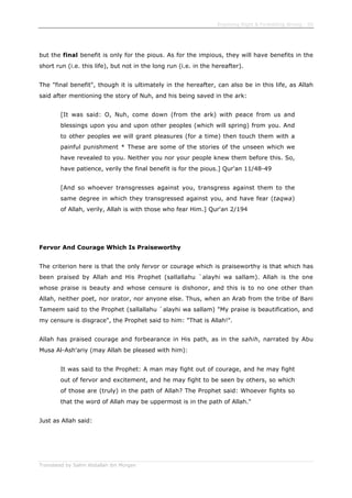 Enjoining Right & Forbidding Wrong - 50
Translated by Salim Abdallah ibn Morgan
but the final benefit is only for the pious. As for the impious, they will have benefits in the
short run (i.e. this life), but not in the long run (i.e. in the hereafter).
The "final benefit", though it is ultimately in the hereafter, can also be in this life, as Allah
said after mentioning the story of Nuh, and his being saved in the ark:
[It was said: O, Nuh, come down (from the ark) with peace from us and
blessings upon you and upon other peoples (which will spring) from you. And
to other peoples we will grant pleasures (for a time) then touch them with a
painful punishment * These are some of the stories of the unseen which we
have revealed to you. Neither you nor your people knew them before this. So,
have patience, verily the final benefit is for the pious.] Qur'an 11/48-49
[And so whoever transgresses against you, transgress against them to the
same degree in which they transgressed against you, and have fear (taqwa)
of Allah, verily, Allah is with those who fear Him.] Qur'an 2/194
Fervor And Courage Which Is Praiseworthy
The criterion here is that the only fervor or courage which is praiseworthy is that which has
been praised by Allah and His Prophet (sallallahu `alayhi wa sallam). Allah is the one
whose praise is beauty and whose censure is dishonor, and this is to no one other than
Allah, neither poet, nor orator, nor anyone else. Thus, when an Arab from the tribe of Bani
Tameem said to the Prophet (sallallahu `alayhi wa sallam) "My praise is beautification, and
my censure is disgrace", the Prophet said to him: "That is Allah!".
Allah has praised courage and forbearance in His path, as in the sahih, narrated by Abu
Musa Al-Ash'ariy (may Allah be pleased with him):
It was said to the Prophet: A man may fight out of courage, and he may fight
out of fervor and excitement, and he may fight to be seen by others, so which
of those are (truly) in the path of Allah? The Prophet said: Whoever fights so
that the word of Allah may be uppermost is in the path of Allah."
Just as Allah said:
 