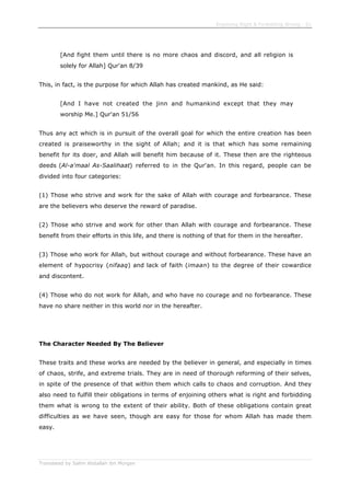 Enjoining Right & Forbidding Wrong - 51
Translated by Salim Abdallah ibn Morgan
[And fight them until there is no more chaos and discord, and all religion is
solely for Allah] Qur'an 8/39
This, in fact, is the purpose for which Allah has created mankind, as He said:
[And I have not created the jinn and humankind except that they may
worship Me.] Qur'an 51/56
Thus any act which is in pursuit of the overall goal for which the entire creation has been
created is praiseworthy in the sight of Allah; and it is that which has some remaining
benefit for its doer, and Allah will benefit him because of it. These then are the righteous
deeds (Al-a'maal As-Saalihaat) referred to in the Qur'an. In this regard, people can be
divided into four categories:
(1) Those who strive and work for the sake of Allah with courage and forbearance. These
are the believers who deserve the reward of paradise.
(2) Those who strive and work for other than Allah with courage and forbearance. These
benefit from their efforts in this life, and there is nothing of that for them in the hereafter.
(3) Those who work for Allah, but without courage and without forbearance. These have an
element of hypocrisy (nifaaq) and lack of faith (imaan) to the degree of their cowardice
and discontent.
(4) Those who do not work for Allah, and who have no courage and no forbearance. These
have no share neither in this world nor in the hereafter.
The Character Needed By The Believer
These traits and these works are needed by the believer in general, and especially in times
of chaos, strife, and extreme trials. They are in need of thorough reforming of their selves,
in spite of the presence of that within them which calls to chaos and corruption. And they
also need to fulfill their obligations in terms of enjoining others what is right and forbidding
them what is wrong to the extent of their ability. Both of these obligations contain great
difficulties as we have seen, though are easy for those for whom Allah has made them
easy.
 