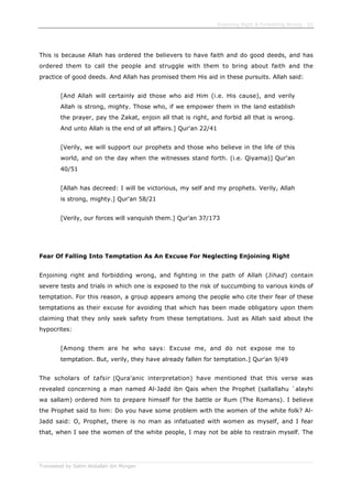 Enjoining Right & Forbidding Wrong - 52
Translated by Salim Abdallah ibn Morgan
This is because Allah has ordered the believers to have faith and do good deeds, and has
ordered them to call the people and struggle with them to bring about faith and the
practice of good deeds. And Allah has promised them His aid in these pursuits. Allah said:
[And Allah will certainly aid those who aid Him (i.e. His cause), and verily
Allah is strong, mighty. Those who, if we empower them in the land establish
the prayer, pay the Zakat, enjoin all that is right, and forbid all that is wrong.
And unto Allah is the end of all affairs.] Qur'an 22/41
[Verily, we will support our prophets and those who believe in the life of this
world, and on the day when the witnesses stand forth. (i.e. Qiyama)] Qur'an
40/51
[Allah has decreed: I will be victorious, my self and my prophets. Verily, Allah
is strong, mighty.] Qur'an 58/21
[Verily, our forces will vanquish them.] Qur'an 37/173
Fear Of Falling Into Temptation As An Excuse For Neglecting Enjoining Right
Enjoining right and forbidding wrong, and fighting in the path of Allah (Jihad) contain
severe tests and trials in which one is exposed to the risk of succumbing to various kinds of
temptation. For this reason, a group appears among the people who cite their fear of these
temptations as their excuse for avoiding that which has been made obligatory upon them
claiming that they only seek safety from these temptations. Just as Allah said about the
hypocrites:
[Among them are he who says: Excuse me, and do not expose me to
temptation. But, verily, they have already fallen for temptation.] Qur'an 9/49
The scholars of tafsir (Qura'anic interpretation) have mentioned that this verse was
revealed concerning a man named Al-Jadd ibn Qais when the Prophet (sallallahu `alayhi
wa sallam) ordered him to prepare himself for the battle or Rum (The Romans). I believe
the Prophet said to him: Do you have some problem with the women of the white folk? Al-
Jadd said: O, Prophet, there is no man as infatuated with women as myself, and I fear
that, when I see the women of the white people, I may not be able to restrain myself. The
 