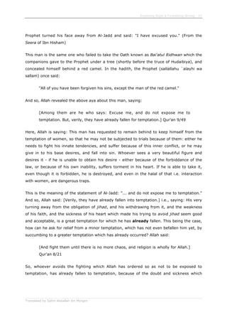 Enjoining Right & Forbidding Wrong - 53
Translated by Salim Abdallah ibn Morgan
Prophet turned his face away from Al-Jadd and said: "I have excused you." (From the
Seera of Ibn Hisham)
This man is the same one who failed to take the Oath known as Bai'atul Ridhwan which the
companions gave to the Prophet under a tree (shortly before the truce of Hudaibiya), and
concealed himself behind a red camel. In the hadith, the Prophet (sallallahu `alayhi wa
sallam) once said:
"All of you have been forgiven his sins, except the man of the red camel."
And so, Allah revealed the above aya about this man, saying:
[Among them are he who says: Excuse me, and do not expose me to
temptation. But, verily, they have already fallen for temptation.] Qur'an 9/49
Here, Allah is saying: This man has requested to remain behind to keep himself from the
temptation of women, so that he may not be subjected to trials because of them: either he
needs to fight his innate tendencies, and suffer because of this inner conflict, or he may
give in to his base desires, and fall into sin. Whoever sees a very beautiful figure and
desires it - if he is unable to obtain his desire - either because of the forbiddance of the
law, or because of his own inability, suffers torment in his heart. If he is able to take it,
even though it is forbidden, he is destroyed, and even in the halal of that i.e. interaction
with women, are dangerous traps.
This is the meaning of the statement of Al-Jadd: "... and do not expose me to temptation."
And so, Allah said: [Verily, they have already fallen into temptation.] i.e., saying: His very
turning away from the obligation of jihad, and his withdrawing from it, and the weakness
of his faith, and the sickness of his heart which made his trying to avoid jihad seem good
and acceptable, is a great temptation for which he has already fallen. This being the case,
how can he ask for relief from a minor temptation, which has not even befallen him yet, by
succumbing to a greater temptation which has already occurred? Allah said:
[And fight them until there is no more chaos, and religion is wholly for Allah.]
Qur'an 8/21
So, whoever avoids the fighting which Allah has ordered so as not to be exposed to
temptation, has already fallen to temptation, because of the doubt and sickness which
 
