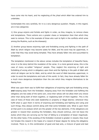 Enjoining Right & Forbidding Wrong - 54
Translated by Salim Abdallah ibn Morgan
have come into his heart, and his neglecting of the jihad which Allah has ordered him to
undertake.
Contemplate this very carefully, for it is a very dangerous question. People, in this regard,
are in two categories:
1) One group enjoins and forbids and fights in order, as they imagine, to remove chaos
and temptations. There actions are a greater chaos or temptation than that which they
seek to remove. This is the example of those who rush to fight in the conflicts which arise
among the Muslims, such as the khawaarij.
2) Another group leaves enjoining right and forbidding wrong and fighting in the path of
Allah by which religion may become solely for Allah, and His word may be uppermost, in
order that they may avoid being tempted. They have already fallen into and succumbed to
temptation.
The temptation mentioned in the above verses includes the temptation of beautiful faces,
since it is the story behind the revelation of the verse. In a more general sense, this is the
case of many so-called "religious" people. They neglect the enjoining of right and
forbidding of wrong which is obligatory upon them and the fighting in the path of Allah with
which all religion can be for Allah, and by which the word of Allah becomes uppermost, in
order to avoid the temptations and lusts of this world. In fact, they have already fallen for
a much more dangerous temptation than the one which they imagine themselves to be
fleeing from.
What was upon them was to fulfill their obligations of enjoining right and forbidding wrong
and keeping away from the forbidden. Keeping away from the forbidden and fulfilling the
obligatory are two sides of the same coin, since their selves will not allow them any choice
other than doing both of them together, or neglecting both of them together. This is the
case of many of those who seek leadership or property or illegal desires: whenever they
fulfill what is upon them in terms of enjoining and forbidding and fighting and ruling and
such things, they always commit along with that some forbidden acts. What is upon them
at that point is to analyze which are the greater of the two elements. If the obligations are
greater in reward than avoiding the forbidden, they should continue, and not leave the
duties which they are carrying out for fear of falling to a temptation of lesser magnitude.
On the other hand, if the avoiding of the forbidden involved is greater in reward, they must
not forsake this reward in the hopes of a reward of lesser degree for doing the obligatory
involved. There is, in this combination of good and bad acts, a mixture of good and bad
 