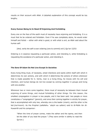 Enjoining Right & Forbidding Wrong - 55
Translated by Salim Abdallah ibn Morgan
results on their account with Allah. A detailed explanation of this concept would be too
lengthy.
Every Human Being Is In Need Of Enjoining And Forbidding
Every one on the face of the earth must of necessity have enjoining and forbidding. It is a
must that he be ordered and forbidden. Even if he was completely alone, he would order
himself and forbid -- either with what is good, or with what is evil, as Allah said about the
human self:
[And, verily the self is ever ordering (one to commit) evil.] Qur'an 12/53
Ordering is in essence requesting a particular action, and intending it, while forbidding is
requesting the avoidance of a particular action, and intending it.
The Sons Of Adam Do Not Live Except In Societies
Every living thing must, of necessity, entail intentions and wants within itself with which it
determines its own actions, and with which it determines the actions of others whenever
that is made possible for it. Verily, man is a living thing, he moves with his will and
intention, and human beings do not live except by coming together in groups and living
with one another.
Whenever two or more come together, there must of necessity be between them mutual
enjoining of some things, and mutual forbidding of other things. For this reason, the
smallest congregation in prayer is two people, and it has been said: two people or more
constitutes a "congregation" (jama'a), and since their coming together is strictly for prayer,
that is accomplished with only two, whereby one is the leader (imam), and the other is the
led (ma'moom). As the Prophet (sallallahu `alayhi wa sallam) said to Al-Malik ibn Al-
Huwairith and his companion:
"When the time of prayer comes, make the adhan and the iqama, and then
let the older of you lead the prayer." (They were similar in ability to read the
Qur'an.)
 