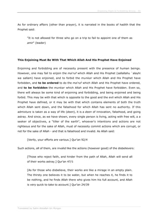 Enjoining Right & Forbidding Wrong - 56
Translated by Salim Abdallah ibn Morgan
As for ordinary affairs (other than prayer), it is narrated in the books of hadith that the
Prophet said:
"It is not allowed for three who go on a trip to fail to appoint one of them as
amir" (leader)
This Enjoining Must Be With That Which Allah And His Prophet Have Enjoined
Enjoining and forbidding are of necessity present with the presence of human beings.
However, one may fail to enjoin the ma'ruf which Allah and His Prophet (sallallahu `alayhi
wa sallam) have enjoined, and to forbid the munkar which Allah and His Prophet have
forbidden, and to be ordered to do the ma'ruf which Allah and His Prophet have ordered,
and to be forbidden the munkar which Allah and His Prophet have forbidden. Even so,
there will always be some kind of enjoining and forbidding, and being enjoined and being
forbid. This may be with that which is opposite to the good and the evil which Allah and His
Prophet have defined, or it may be with that which contains elements of both the truth
which Allah sent down, and the falsehood for which Allah has sent no authority. If this
admixture is taken as a way of life (deen), it is a deen of innovation, falsehood, and going
astray. And since, as we have shown, every single person is living, acting with free will, a a
seeker of objectives, a "tiller of the earth", whoever's intentions and actions are not
righteous and for the sake of Allah, must of necessity commit actions which are corrupt, or
not for the sake of Allah - and that is falsehood and invalid. As Allah said:
[Verily, your efforts are various.] Qur'an 92/4
Such actions, all of them, are invalid like the actions (however good) of the disbelievers:
[Those who reject faith, and hinder from the path of Allah, Allah will send all
of their works astray.] Qur'an 47/1
[As for those who disbelieve, their works are like a mirage in an empty plain.
The thirsty one believes it to be water, but when he reaches it, he finds it to
be nothing, and he finds Allah there who gives him his full account, and Allah
is very quick to take to account.] Qur'an 24/39
 