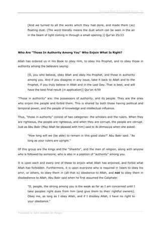 Enjoining Right & Forbidding Wrong - 57
Translated by Salim Abdallah ibn Morgan
[And we turned to all the works which they had done, and made them (as)
floating dust. (The word literally means the dust which can be seen in the air
in the beam of light coming in through a small opening.)] Qur'an 25/23
Who Are "Those In Authority Among You" Who Enjoin What Is Right?
Allah has ordered us in His Book to obey Him, to obey His Prophet, and to obey those in
authority among the believers saying:
[O, you who believe, obey Allah and obey His Prophet, and those in authority
among you. And if you disagree in any issue, take it back to Allah and to the
Prophet, if you truly believe in Allah and in the Last Day. That is best, and will
have the best final result (in application)] Qur'an 4/59
"Those in authority" are: the possessors of authority, and its people. They are the ones
who enjoin the people and forbid them. This is shared by both those having political and
temporal power, and the people of knowledge and intellectual influence.
Thus, "those in authority" consist of two categories: the scholars and the rulers. When they
are righteous, the people are righteous, and when they are corrupt, the people are corrupt.
Just as Abu Bakr (May Allah be pleased with him) said to Al-Ahmasiya when she asked:
"How long will we (be able) to remain in this good state?" Abu Bakr said: "As
long as your rulers are upright."
Of this group are the kings and the "Shaikhs", and the men of religion, along with anyone
who is followed by someone, who is also in a position of "authority" among you.
It is upon each and every one of these to enjoin what Allah has enjoined, and forbid what
Allah has forbidden. Furthermore, it is upon everyone who is required in Islam to obey his
amir, or others, to obey them in (all that is) obedience to Allah, and not to obey them in
disobedience to Allah, Abu Bakr said when he first assumed the Caliphate:
"O, people, the strong among you is the weak as far as I am concerned until I
take peoples right dues from him (and give them to their rightful owners).
Obey me, as long as I obey Allah, and if I disobey Allah, I have no right to
your obediance."
 