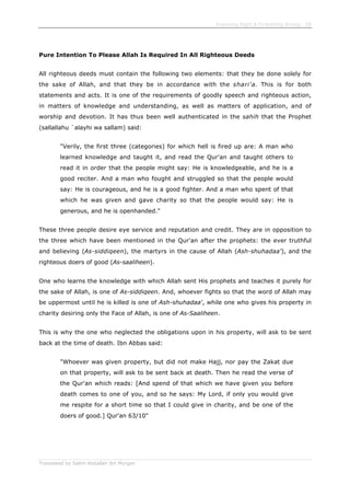 Enjoining Right & Forbidding Wrong - 58
Translated by Salim Abdallah ibn Morgan
Pure Intention To Please Allah Is Required In All Righteous Deeds
All righteous deeds must contain the following two elements: that they be done solely for
the sake of Allah, and that they be in accordance with the shari'a. This is for both
statements and acts. It is one of the requirements of goodly speech and righteous action,
in matters of knowledge and understanding, as well as matters of application, and of
worship and devotion. It has thus been well authenticated in the sahih that the Prophet
(sallallahu `alayhi wa sallam) said:
"Verily, the first three (categories) for which hell is fired up are: A man who
learned knowledge and taught it, and read the Qur'an and taught others to
read it in order that the people might say: He is knowledgeable, and he is a
good reciter. And a man who fought and struggled so that the people would
say: He is courageous, and he is a good fighter. And a man who spent of that
which he was given and gave charity so that the people would say: He is
generous, and he is openhanded."
These three people desire eye service and reputation and credit. They are in opposition to
the three which have been mentioned in the Qur'an after the prophets: the ever truthful
and believing (As-siddiqeen), the martyrs in the cause of Allah (Ash-shuhadaa'), and the
righteous doers of good (As-saaliheen).
One who learns the knowledge with which Allah sent His prophets and teaches it purely for
the sake of Allah, is one of As-siddiqeen. And, whoever fights so that the word of Allah may
be uppermost until he is killed is one of Ash-shuhadaa', while one who gives his property in
charity desiring only the Face of Allah, is one of As-Saaliheen.
This is why the one who neglected the obligations upon in his property, will ask to be sent
back at the time of death. Ibn Abbas said:
"Whoever was given property, but did not make Hajj, nor pay the Zakat due
on that property, will ask to be sent back at death. Then he read the verse of
the Qur'an which reads: [And spend of that which we have given you before
death comes to one of you, and so he says: My Lord, if only you would give
me respite for a short time so that I could give in charity, and be one of the
doers of good.] Qur'an 63/10"
 