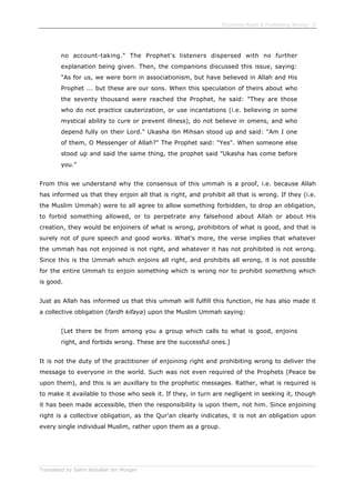 Enjoining Right & Forbidding Wrong - 5
Translated by Salim Abdallah ibn Morgan
no account-taking." The Prophet's listeners dispersed with no further
explanation being given. Then, the companions discussed this issue, saying:
"As for us, we were born in associationism, but have believed in Allah and His
Prophet ... but these are our sons. When this speculation of theirs about who
the seventy thousand were reached the Prophet, he said: "They are those
who do not practice cauterization, or use incantations (i.e. believing in some
mystical ability to cure or prevent illness), do not believe in omens, and who
depend fully on their Lord." Ukasha ibn Mihsan stood up and said: "Am I one
of them, O Messenger of Allah?" The Prophet said: "Yes". When someone else
stood up and said the same thing, the prophet said "Ukasha has come before
you."
From this we understand why the consensus of this ummah is a proof, i.e. because Allah
has informed us that they enjoin all that is right, and prohibit all that is wrong. If they (i.e.
the Muslim Ummah) were to all agree to allow something forbidden, to drop an obligation,
to forbid something allowed, or to perpetrate any falsehood about Allah or about His
creation, they would be enjoiners of what is wrong, prohibitors of what is good, and that is
surely not of pure speech and good works. What's more, the verse implies that whatever
the ummah has not enjoined is not right, and whatever it has not prohibited is not wrong.
Since this is the Ummah which enjoins all right, and prohibits all wrong, it is not possible
for the entire Ummah to enjoin something which is wrong nor to prohibit something which
is good.
Just as Allah has informed us that this ummah will fulfill this function, He has also made it
a collective obligation (fardh kifaya) upon the Muslim Ummah saying:
[Let there be from among you a group which calls to what is good, enjoins
right, and forbids wrong. These are the successful ones.]
It is not the duty of the practitioner of enjoining right and prohibiting wrong to deliver the
message to everyone in the world. Such was not even required of the Prophets (Peace be
upon them), and this is an auxillary to the prophetic messages. Rather, what is required is
to make it available to those who seek it. If they, in turn are negligent in seeking it, though
it has been made accessible, then the responsibility is upon them, not him. Since enjoining
right is a collective obligation, as the Qur'an clearly indicates, it is not an obligation upon
every single individual Muslim, rather upon them as a group.
 
