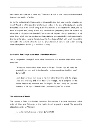 Enjoining Right & Forbidding Wrong - 60
Translated by Salim Abdallah ibn Morgan
own hawaa, or a mixture of these two. This makes a total of nine categories in the area of
intention and validity of action.
As for the bad actions in these matters, it is possible that their doer may be mistaken, or
merely forgot, in which case they are forgiven, just as in the case of the judge who exerts
himself to arrive at the correct ruling, but is mistaken: he is rewarded for his effort, and his
error is forgiven. Also, wrong actions may be minor sins (Saghaa'ir) which are expiated by
avoidance of the major sins (kabaa'ir), or he may be forgiven through repentance, or by
good deeds which wipe out the bad, or they may have been expiated through calamities in
this life, or for other reasons. Nonetheless, the deen (way) of Allah with which He sent the
revealed books and with which He sent the prophets is what we have said earlier: seeking
Allah with righteous actions (i.e. obediance to Him).
Allah Does Not Accept Other Than Islam From Anyone
This is the general concept of Islam, other than which Allah will not accept from anyone.
Allah said:
[Whosoever desires other than Islam as his way (deen), that will never be
accepted from him, and, in the hereafter, he is among those in abject loss.]
Qur'an 3/85
[Allah bears witness that there is no deity other than Him, and the angels
(also bear witness) and those having knowledge. He is complete in His
justice. There is no deity but Him, the mighty, the wise. Verily the (one and
only) way in the sight of Allah is Islam (submission).] Qur`an 3/18-19
The Meanings Of Islam
The concept of Islam contains two meanings. The first one is actively submitting to the
order of Allah, and following, so the Muslim is not arrogant or proud. The second is
absolute sincerity, as Allah said:
[... and a man fully owned by one.] Qur'an 39/29
 