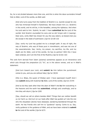 Enjoining Right & Forbidding Wrong - 61
Translated by Salim Abdallah ibn Morgan
So, he is not divided between more than one, and this is when the slave surrenders himself
fully to Allah, Lord of the worlds, as Allah said:
[And who turns away from the tradition of Ibrahim (i.e. tauhid) except for one
who has immersed himself in foolishness. We have chosen him (i.e. Ibrahim)
in this world, and he will be, in the hereafter, among the righteous. And when
his Lord said to him: Submit, he said: I have submitted to the Lord of the
worlds! And Ibrahim counselled his sons and so did Ya'qub with it (saying):
Dear sons, verily Allah has chosen for you the way (deen), so beware lest you
die except in the state of submission.] Qur'an 2/130-132
[Say: verily my Lord has guided me to a straight path. A way of right, the
way of Ibrahim, who was of those pure in monotheism, and was not one of
the associationists. Say: Verily, my prayer, my sacrifice, my life, and my
death are for Allah, Lord of the worlds. He has no partner! With this I have
been ordered, and I am the first of the Muslims.] Qur'an 6/161-163
The verb form derived from Islam (aslama) sometimes appears as an intransitive verb
which acts through the preposition (li) "to", as in the above verses, and as in Allah's
statement:
[And turn toward your Lord, and submit to Him before the punishment
comes to you, and you are without help.] Qur'an 39/54
[She (i.e. Bilqis, the queen of Sheba) said: I have oppressed myself! And I
now submit along with Sulaiman to Allah, Lord of the worlds.] Qur'an 27/44
[And so do they seek other than the deen of Allah?! And to Him everything in
the heavens and the earth has submitted, willingly and unwillingly, and to
Him they will return.] Qur'an 3/83
[Say, should we call on others besides Allah? Things that can neither benefit
us nor harm us. And turn on our heels after Allah has guided us? Like the one
who the shayateen (devils) have obsessed, wandering bewildered through the
earth. He has friends who call him to "guidance" saying: Come to us. Say,
verily guidance is the guidance of Allah, and we have been ordered to submit
to the Lord of the worlds.] Qur'an 6/71
 