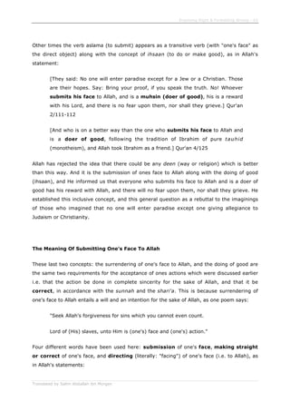 Enjoining Right & Forbidding Wrong - 62
Translated by Salim Abdallah ibn Morgan
Other times the verb aslama (to submit) appears as a transitive verb (with "one's face" as
the direct object) along with the concept of ihsaan (to do or make good), as in Allah's
statement:
[They said: No one will enter paradise except for a Jew or a Christian. Those
are their hopes. Say: Bring your proof, if you speak the truth. No! Whoever
submits his face to Allah, and is a muhsin (doer of good), his is a reward
with his Lord, and there is no fear upon them, nor shall they grieve.] Qur'an
2/111-112
[And who is on a better way than the one who submits his face to Allah and
is a doer of good, following the tradition of Ibrahim of pure tauhid
(monotheism), and Allah took Ibrahim as a friend.] Qur'an 4/125
Allah has rejected the idea that there could be any deen (way or religion) which is better
than this way. And it is the submission of ones face to Allah along with the doing of good
(ihsaan), and He informed us that everyone who submits his face to Allah and is a doer of
good has his reward with Allah, and there will no fear upon them, nor shall they grieve. He
established this inclusive concept, and this general question as a rebuttal to the imaginings
of those who imagined that no one will enter paradise except one giving allegiance to
Judaism or Christianity.
The Meaning Of Submitting One's Face To Allah
These last two concepts: the surrendering of one's face to Allah, and the doing of good are
the same two requirements for the acceptance of ones actions which were discussed earlier
i.e. that the action be done in complete sincerity for the sake of Allah, and that it be
correct, in accordance with the sunnah and the shari'a. This is because surrendering of
one's face to Allah entails a will and an intention for the sake of Allah, as one poem says:
"Seek Allah's forgiveness for sins which you cannot even count.
Lord of (His) slaves, unto Him is (one's) face and (one's) action."
Four different words have been used here: submission of one's face, making straight
or correct of one's face, and directing (literally: "facing") of one's face (i.e. to Allah), as
in Allah's statements:
 