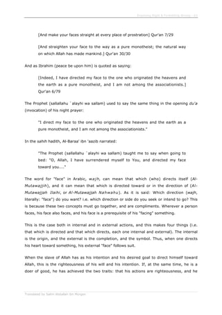 Enjoining Right & Forbidding Wrong - 63
Translated by Salim Abdallah ibn Morgan
[And make your faces straight at every place of prostration] Qur'an 7/29
[And straighten your face to the way as a pure monotheist; the natural way
on which Allah has made mankind.] Qur'an 30/30
And as Ibrahim (peace be upon him) is quoted as saying:
[Indeed, I have directed my face to the one who originated the heavens and
the earth as a pure monotheist, and I am not among the associationists.]
Qur'an 6/79
The Prophet (sallallahu `alayhi wa sallam) used to say the same thing in the opening du'a
(invocation) of his night prayer:
"I direct my face to the one who originated the heavens and the earth as a
pure monotheist, and I am not among the associationists."
In the sahih hadith, Al-Baraa' ibn 'aazib narrated:
"The Prophet (sallallahu `alayhi wa sallam) taught me to say when going to
bed: "O, Allah, I have surrendered myself to You, and directed my face
toward you...."
The word for "face" in Arabic, wajh, can mean that which (who) directs itself (Al-
Mutawajjih), and it can mean that which is directed toward or in the direction of (Al-
Mutawajjah Ilaihi, or Al-Mutawajjah Nahwahu). As it is said: Which direction (wajh,
literally: "face") do you want? i.e. which direction or side do you seek or intend to go? This
is because these two concepts must go together, and are compliments. Wherever a person
faces, his face also faces, and his face is a prerequisite of his "facing" something.
This is the case both in internal and in external actions, and this makes four things (i.e.
that which is directed and that which directs, each one internal and external). The internal
is the origin, and the external is the completion, and the symbol. Thus, when one directs
his heart toward something, his external "face" follows suit.
When the slave of Allah has as his intention and his desired goal to direct himself toward
Allah, this is the righteousness of his will and his intention. If, at the same time, he is a
doer of good, he has achieved the two traits: that his actions are righteousness, and he
 