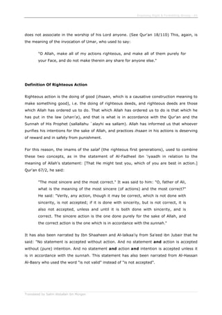 Enjoining Right & Forbidding Wrong - 64
Translated by Salim Abdallah ibn Morgan
does not associate in the worship of his Lord anyone. (See Qur'an 18/110) This, again, is
the meaning of the invocation of Umar, who used to say:
"O Allah, make all of my actions righteous, and make all of them purely for
your Face, and do not make therein any share for anyone else."
Definition Of Righteous Action
Righteous action is the doing of good (ihsaan, which is a causative construction meaning to
make something good), i.e. the doing of righteous deeds, and righteous deeds are those
which Allah has ordered us to do. That which Allah has ordered us to do is that which he
has put in the law (shari'a), and that is what is in accordance with the Qur'an and the
Sunnah of His Prophet (sallallahu `alayhi wa sallam). Allah has informed us that whoever
purifies his intentions for the sake of Allah, and practices ihsaan in his actions is deserving
of reward and in safety from punishment.
For this reason, the imams of the salaf (the righteous first generations), used to combine
these two concepts, as in the statement of Al-Fadheel ibn 'iyaadh in relation to the
meaning of Allah's statement: [That He might test you, which of you are best in action.]
Qur'an 67/2, he said:
"The most sincere and the most correct." It was said to him: "O, father of Ali,
what is the meaning of the most sincere (of actions) and the most correct?"
He said: "Verily, any action, though it may be correct, which is not done with
sincerity, is not accepted; if it is done with sincerity, but is not correct, it is
also not accepted, unless and until it is both done with sincerity, and is
correct. The sincere action is the one done purely for the sake of Allah, and
the correct action is the one which is in accordance with the sunnah."
It has also been narrated by Ibn Shaaheen and Al-lalkaa'iy from Sa'eed ibn Jubair that he
said: "No statement is accepted without action. And no statement and action is accepted
without (pure) intention. And no statement and action and intention is accepted unless it
is in accordance with the sunnah. This statement has also been narrated from Al-Hassan
Al-Basry who used the word "is not valid" instead of "is not accepted".
 