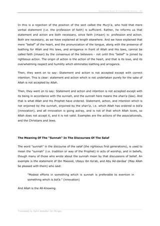 Enjoining Right & Forbidding Wrong - 65
Translated by Salim Abdallah ibn Morgan
In this is a rejection of the position of the sect called the Murji'a, who hold that mere
verbal statement (i.e. the profession of faith) is sufficient. Rather, he informs us that
statement and action are both necessary, since faith (imaan) is: profession and action.
Both are necessary, as we have explained at length elsewhere. And we have explained that
mere "belief" of the heart, and the pronunciation of the tongue, along with the presence of
loathing for Allah and His laws, and arrogance in front of Allah and His laws, cannot be
called faith (imaan) by the consensus of the believers - not until this "belief" is joined by
righteous action. The origin of action is the action of the heart, and that is its love, and its
overwhelming respect and humility which eliminates loathing and arrogance.
Then, they went on to say: Statement and action is not accepted except with correct
intention. This is clear: statement and action which is not undertaken purely for the sake of
Allah is not accepted by Allah.
Then, they went on to say: Statement and action and intention is not accepted except with
its being in accordance with the sunnah, and the sunnah here means the shari'a (law). And
that is what Allah and His Prophet have ordered. Statement, action, and intention which is
not enjoined by the sunnah, enjoined by the shari'a, i.e. which Allah has ordered is bid'a
(innovation), and all innovation is going astray, and is not of that which Allah loves, so
Allah does not accept it, and it is not valid. Examples are the actions of the associationists,
and the Christians and Jews.
The Meaning Of The "Sunnah" In The Discourses Of The Salaf
The word "sunnah" in the discourse of the salaf (the righteous first generations), is used to
mean the "sunnah" (i.e. tradition or way of the Prophet) in acts of worship, and in beliefs,
though many of those who wrote about the sunnah mean by that discussions of belief. An
example is the statement of Ibn Masood, Ubayy ibn Ka'ab, and Aby Ad-dardaa' (May Allah
be pleased with them) who said:
"Modest efforts in something which is sunnah is preferable to exertion in
something which is bid'a." (innovation)
And Allah is the All-Knowing.
 