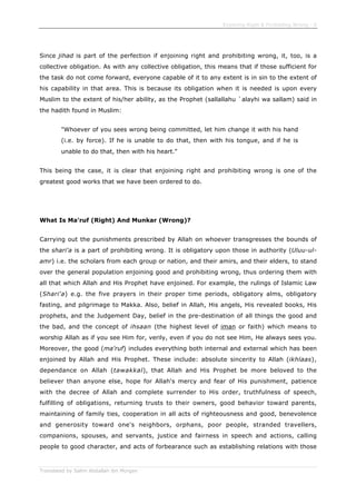 Enjoining Right & Forbidding Wrong - 6
Translated by Salim Abdallah ibn Morgan
Since jihad is part of the perfection if enjoining right and prohibiting wrong, it, too, is a
collective obligation. As with any collective obligation, this means that if those sufficient for
the task do not come forward, everyone capable of it to any extent is in sin to the extent of
his capability in that area. This is because its obligation when it is needed is upon every
Muslim to the extent of his/her ability, as the Prophet (sallallahu `alayhi wa sallam) said in
the hadith found in Muslim:
"Whoever of you sees wrong being committed, let him change it with his hand
(i.e. by force). If he is unable to do that, then with his tongue, and if he is
unable to do that, then with his heart."
This being the case, it is clear that enjoining right and prohibiting wrong is one of the
greatest good works that we have been ordered to do.
What Is Ma'ruf (Right) And Munkar (Wrong)?
Carrying out the punishments prescribed by Allah on whoever transgresses the bounds of
the shari'a is a part of prohibiting wrong. It is obligatory upon those in authority (Uluu-ul-
amr) i.e. the scholars from each group or nation, and their amirs, and their elders, to stand
over the general population enjoining good and prohibiting wrong, thus ordering them with
all that which Allah and His Prophet have enjoined. For example, the rulings of Islamic Law
(Shari'a) e.g. the five prayers in their proper time periods, obligatory alms, obligatory
fasting, and pilgrimage to Makka. Also, belief in Allah, His angels, His revealed books, His
prophets, and the Judgement Day, belief in the pre-destination of all things the good and
the bad, and the concept of ihsaan (the highest level of iman or faith) which means to
worship Allah as if you see Him for, verily, even if you do not see Him, He always sees you.
Moreover, the good (ma'ruf) includes everything both internal and external which has been
enjoined by Allah and His Prophet. These include: absolute sincerity to Allah (ikhlaas),
dependance on Allah (tawakkal), that Allah and His Prophet be more beloved to the
believer than anyone else, hope for Allah's mercy and fear of His punishment, patience
with the decree of Allah and complete surrender to His order, truthfulness of speech,
fulfilling of obligations, returning trusts to their owners, good behavior toward parents,
maintaining of family ties, cooperation in all acts of righteousness and good, benevolence
and generosity toward one's neighbors, orphans, poor people, stranded travellers,
companions, spouses, and servants, justice and fairness in speech and actions, calling
people to good character, and acts of forbearance such as establishing relations with those
 