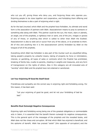 Enjoining Right & Forbidding Wrong - 7
Translated by Salim Abdallah ibn Morgan
who cut you off, giving those who deny you, and forgiving those who oppress you.
Enjoining people to be close together and cooperative, and forbidding them differing and
dividing themselves is also a part of enjoining what is right.
As for the bad (munkar) which Allah and His prophet have forbidden, its ultimate and worst
form is the association of partners with Allah. Associationism means to pray to someone or
something else along with Allah. This partner could be the sun, the moon, stars or planets,
an angel, one of the prophets, a righteous man or saint, one of the jinn, images or graves
of any of these, or anything else which is called to other than Allah the Exalted.
Associationism is also to seek aid or succor from any of the above, or to prostrate to them.
All of this and anything like it is the associationism (shirk) forbidden by Allah on the
tongues of all of His prophets.
Everything which Allah has forbidden is also part of the munkar such as unjustified killing,
taking people's property by unlawful means, taking of property by force or intimidation,
interest, or gambling, all types of sales or contracts which the Prophet has prohibited,
breaking of family ties, cruelty to parents, cheating in weights and measures, and any form
of transgression on the rights of others. Also in this category are all innovated acts of
"worship" which Allah and His prophet have not ordained or sanctioned.
Let Your Enjoining Of Good Be Itself Good
Friendliness and sympathy are the correct way in enjoining right and forbidding wrong. For
this reason, it has been said:
"Let your enjoining of good be good, and let not your forbidding of bad be
bad."
Benefits Must Outweigh Negative Consequences
Enjoining right and forbidding wrong being one of the greatest obligations or commendable
acts in Islam, it is essential that the benefit therein outweigh its negative consequences.
This is the general spirit of the messages of the prophets and the revealed books, and
Allah does not like chaos and corruption. All that which Allah has enjoined is beneficial, and
the epitome of benefit. Allah has praised "salah" (the opposite of corruption) and the
 