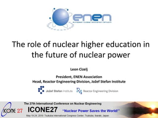 The role of nuclear higher education in
the future of nuclear power
Leon Cizelj
President, ENEN Association
Head, Reactor Engineering Division, Jožef Stefan Institute
Shanghai, China, July 5, 2017
May 20, 2019 ICONE27, Tsukuba, Japan 1
 
