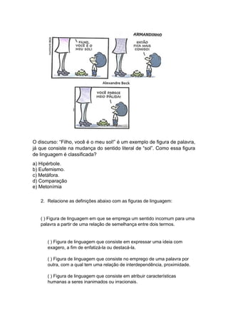 O discurso: “Filho, você é o meu sol!” é um exemplo de figura de palavra,
já que consiste na mudança do sentido literal de “sol”. Como essa figura
de linguagem é classificada?
a) Hipérbole.
b) Eufemismo.
c) Metáfora.
d) Comparação
e) Metonímia
2. Relacione as definições abaixo com as figuras de linguagem:
( ) Figura de linguagem em que se emprega um sentido incomum para uma
palavra a partir de uma relação de semelhança entre dois termos.
( ) Figura de linguagem que consiste em expressar uma ideia com
exagero, a fim de enfatizá-la ou destacá-la.
( ) Figura de linguagem que consiste no emprego de uma palavra por
outra, com a qual tem uma relação de interdependência, proximidade.
( ) Figura de linguagem que consiste em atribuir características
humanas a seres inanimados ou irracionais.
 