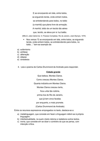 E se encorpando em tela, entre todos,
se erguendo tenda, onde entrem todos,
se entretendendo para todos, no toldo
(a manhã) que plana livre de armação.
A manhã, toldo de um tecido tão aéreo
que, tecido, se eleva por si: luz balão.
(MELO, João Cabral de. In: Poesias Completas. Rio de Janeiro, José Olympio, 1979)
 Nos versos “E se encorpando em tela, entre todos, se erguendo
tenda, onde entrem todos, se entretendendo para todos, no
toldo…” tem-se exemplo de:
a) eufemismo
b) antítese
c) aliteração
d) silepse
e) sinestesia
4. Leia o poema de Carlos Drummond de Andrade para responder.
Cidade grande
Que beleza, Montes Claros.
Como cresceu Montes Claros.
Quanta indústria em Montes Claros.
Montes Claros cresceu tanto,
ficou urbe tão notória,
prima-rica do Rio de Janeiro,
que já tem cinco favelas
por enquanto, e mais promete.
(Carlos Drummond de Andrade)
Entre os recursos expressivos empregados no texto, destaca-se a:
a) metalinguagem, que consiste em fazer a linguagem referir-se à própria
linguagem.
b) intertextualidade, na qual o texto retoma e reelabora outros textos.
c) ironia, que consiste em se dizer o contrário do que se pensa, com
intenção crítica.
 