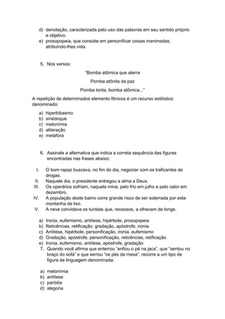 d) denotação, caracterizada pelo uso das palavras em seu sentido próprio
e objetivo.
e) prosopopeia, que consiste em personificar coisas inanimadas,
atribuindo-lhes vida.
5. Nos versos:
“Bomba atômica que aterra
Pomba atônita da paz
Pomba tonta, bomba atômica...”
A repetição de determinados elemento fônicos é um recurso estilístico
denominado:
a) hiperbibasmo
b) sinédoque
c) metonímia
d) aliteração
e) metáfora
6. Assinale a alternativa que indica a correta sequência das figuras
encontradas nas frases abaixo:
I. O bom rapaz buscava, no fim do dia, negociar com os traficantes de
drogas.
II. Naquele dia, o presidente entregou a alma a Deus.
III. Os operários sofriam, naquela mina, pelo frio em julho e pelo calor em
dezembro.
IV. A população deste bairro corre grande risco de ser soterrada por esta
montanha de lixo.
V. A neve convidava os turistas que, receosos, a olhavam de longe.
a) Ironia, eufemismo, antítese, hipérbole, prosopopeia
b) Reticências, retificação, gradação, apóstrofe, ironia
c) Antítese, hipérbole, personificação, ironia, eufemismo
d) Gradação, apóstrofe, personificação, reticências, retificação
e) Ironia, eufemismo, antítese, apóstrofe, gradação
7. Quando você afirma que enterrou “enfiou o pé na jaca”, que “sentou no
braço do sofá” e que serrou “os pés da mesa”, recorre a um tipo de
figura de linguagem denominada:
a) metonímia
b) antítese
c) paródia
d) alegoria
 
