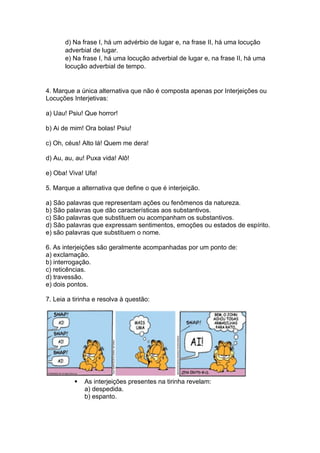 d) Na frase I, há um advérbio de lugar e, na frase II, há uma locução
adverbial de lugar.
e) Na frase I, há uma locução adverbial de lugar e, na frase II, há uma
locução adverbial de tempo.
4. Marque a única alternativa que não é composta apenas por Interjeições ou
Locuções Interjetivas:
a) Uau! Psiu! Que horror!
b) Ai de mim! Ora bolas! Psiu!
c) Oh, céus! Alto lá! Quem me dera!
d) Au, au, au! Puxa vida! Alô!
e) Oba! Viva! Ufa!
5. Marque a alternativa que define o que é interjeição.
a) São palavras que representam ações ou fenômenos da natureza.
b) São palavras que dão características aos substantivos.
c) São palavras que substituem ou acompanham os substantivos.
d) São palavras que expressam sentimentos, emoções ou estados de espírito.
e) são palavras que substituem o nome.
6. As interjeições são geralmente acompanhadas por um ponto de:
a) exclamação.
b) interrogação.
c) reticências.
d) travessão.
e) dois pontos.
7. Leia a tirinha e resolva à questão:
 As interjeições presentes na tirinha revelam:
a) despedida.
b) espanto.
 