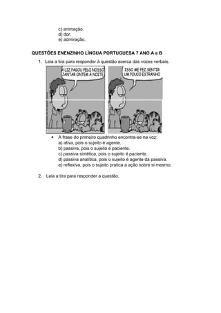 c) animação.
d) dor.
e) admiração.
QUESTÕES ENENZINHO LÍNGUA PORTUGUESA 7 ANO A e B
1. Leia a tira para responder à questão acerca das vozes verbais.
 A frase do primeiro quadrinho encontra-se na voz:
a) ativa, pois o sujeito é agente.
b) passiva, pois o sujeito é paciente.
c) passiva sintética, pois o sujeito é paciente.
d) passiva analítica, pois o sujeito é agente da passiva.
e) reflexiva, pois o sujeito pratica a ação sobre si mesmo.
2. Leia a tira para responder a questão.
 