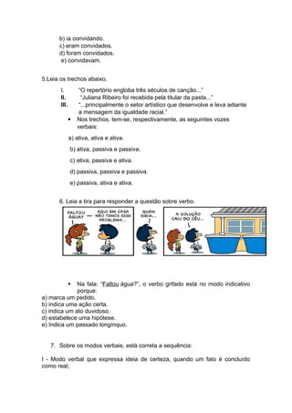 b) ia convidando.
c) eram convidados.
d) foram convidados.
e) convidavam.
5.Leia os trechos abaixo.
I. “O repertório engloba três séculos de canção...”
II. “Juliana Ribeiro foi recebida pela titular da pasta...”
III. “...principalmente o setor artístico que desenvolve e leva adiante
a mensagem da igualdade racial.”
 Nos trechos, tem-se, respectivamente, as seguintes vozes
verbais:
a) ativa, ativa e ativa.
b) ativa, passiva e passiva.
c) ativa, passiva e ativa.
d) passiva, passiva e passiva.
e) passiva, ativa e ativa.
6. Leia a tira para responder a questão sobre verbo.
 Na fala: “Faltou água?”, o verbo grifado está no modo indicativo
porque:
a) marca um pedido.
b) indica uma ação certa.
c) indica um ato duvidoso.
d) estabelece uma hipótese.
e) Indica um passado longínquo.
7. Sobre os modos verbais, está correta a sequência:
I - Modo verbal que expressa ideia de certeza, quando um fato é concluído
como real;
 