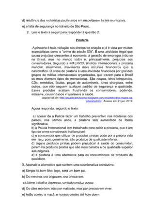 d) relutância dos motoristas paulistanos em respeitarem às leis municipais.
e) a falta de segurança no trânsito de São Paulo.
2. Leia o texto a seguir para responder à questão 2.
Pirataria
A pirataria é toda violação aos direitos de criação e já é vista por muitos
especialistas como o "crime do século XXI". É uma atividade ilegal que
causa prejuízos crescentes à economia, à geração de empregos (não só
no Brasil, mas no mundo todo) e, principalmente, prejuízos aos
consumidores. Segundo a INTERPOL (Polícia Internacional), a pirataria
mundial, atualmente, movimenta mais recursos financeiros que o
narcotráfico. O crime de pirataria é uma atividade financiada por grandes
grupos de máfias internacionais organizadas, que trazem para o Brasil
os mais diversos tipos de mercadorias. São roupas, tênis brinquedos,
CDs, remédios, óculos, peças de automóveis, luvas cirúrgicas, entre
outros, que não seguem qualquer padrão de segurança e qualidade.
Esses produtos acabam frustrando os consumidores, podendo,
inclusive, causar danos irreparáveis à saúde.
Disponível em: http://locadoradvdcenter.blogspot.com.br/2008/04/os-males-da-
pitararia.html. Acesso em: 21 jan. 2018.
Agora responda, segundo o texto:
a) apesar de a Polícia fazer um trabalho preventivo nas fronteiras dos
países, nos últimos anos, a pirataria tem aumentado de forma
significativa.
b) a Polícia Internacional tem trabalhado para coibir a pirataria, que é um
tipo de crime considerado inafiançável.
c) o consumidor que utilizar de produtos piratas pode por a própria vida
em risco, pois, geralmente, são produtos de qualidade inferior.
d) alguns produtos piratas podem prejudicar à saúde do consumidor,
porém há produtos piratas que são mais baratos e de qualidade superior
aos originais.
e) a pirataria é uma alternativa para os consumidores de produtos de
qualidade.
3. Assinale a alternativa que contém uma coordenativa conclusiva:
a) Sérgio foi bom filho; logo, será um bom pai.
b) Os meninos ora brigavam, ora brincavam.
c) Jaime trabalha depressa, contudo produz pouco.
d) Os cães mordem, não por maldade, mas por precisarem viver.
e) Adão comeu a maçã, e nossos dentes até hoje doem.
 