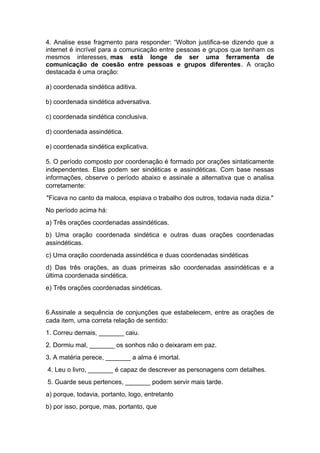 4. Analise esse fragmento para responder: “Wolton justifica-se dizendo que a
internet é incrível para a comunicação entre pessoas e grupos que tenham os
mesmos interesses, mas está longe de ser uma ferramenta de
comunicação de coesão entre pessoas e grupos diferentes. A oração
destacada é uma oração:
a) coordenada sindética aditiva.
b) coordenada sindética adversativa.
c) coordenada sindética conclusiva.
d) coordenada assindética.
e) coordenada sindética explicativa.
5. O período composto por coordenação é formado por orações sintaticamente
independentes. Elas podem ser sindéticas e assindéticas. Com base nessas
informações, observe o período abaixo e assinale a alternativa que o analisa
corretamente:
"Ficava no canto da maloca, espiava o trabalho dos outros, todavia nada dizia."
No período acima há:
a) Três orações coordenadas assindéticas.
b) Uma oração coordenada sindética e outras duas orações coordenadas
assindéticas.
c) Uma oração coordenada assindética e duas coordenadas sindéticas
d) Das três orações, as duas primeiras são coordenadas assindéticas e a
última coordenada sindética.
e) Três orações coordenadas sindéticas.
6.Assinale a sequência de conjunções que estabelecem, entre as orações de
cada item, uma correta relação de sentido:
1. Correu demais, _______ caiu.
2. Dormiu mal, _______ os sonhos não o deixaram em paz.
3. A matéria perece, _______ a alma é imortal.
4. Leu o livro, _______ é capaz de descrever as personagens com detalhes.
5. Guarde seus pertences, _______ podem servir mais tarde.
a) porque, todavia, portanto, logo, entretanto
b) por isso, porque, mas, portanto, que
 