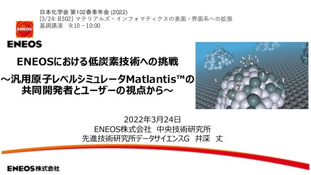 ENEOSにおける低炭素技術への挑戦
～汎用原子レベルシミュレータMatlantis™の
共同開発者とユーザーの視点から～
2022年3月24日
ENEOS株式会社 中央技術研究所
先進技術研究所データサイエンスG 井深 丈
日本化学会 第102春季年会 (2022)
[3/24: B302] マテリアルズ・インフォマティクスの表面・界面系への拡張
基調講演 9:10－10:00
 