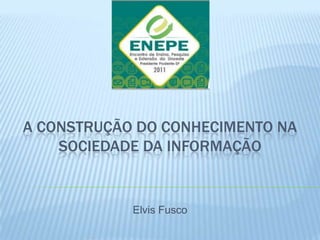 A CONSTRUÇÃO DO CONHECIMENTO NA
    SOCIEDADE DA INFORMAÇÃO


            Elvis Fusco
 