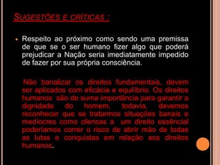 SUGESTÕES E CRÍTICAS :

   Respeito ao próximo como sendo uma premissa
    de que se o ser humano fizer algo que poderá
    prejudicar a Nação seria imediatamente impedido
    de fazer por sua própria consciência.

     Não banalizar os direitos fundamentais, devem
    ser aplicados com eficácia e equilíbrio. Os direitos
    humanos são de suma importância para garantir a
    dignidade    do   homem,      todavia,    devemos
    reconhecer que se tratarmos situações banais e
    medíocres como ofensas a um direito essêncial
    poderíamos correr o risco de abrir mão de todas
    as lutas e conquistas em relação aos direitos
    humanos.
 