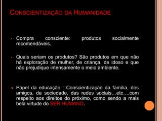 CONSCIENTIZAÇÃO DA HUMANIDADE


•   Compra     consciente:     produtos    socialmente
    recomendáveis.

•   Quais seriam os produtos? São produtos em que não
    há exploração de mulher, de criança, de idoso e que
    não prejudique intensamente o meio ambiente.



   Papel da educação : Conscientização da família, dos
    amigos, da sociedade, das redes sociais…etc….com
    respeito aos direitos do próximo, como sendo a mais
    bela virtude do SER HUMANO.
 