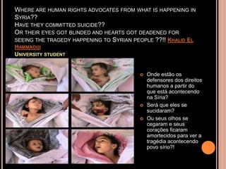 WHERE ARE HUMAN RIGHTS ADVOCATES FROM WHAT IS HAPPENING IN
SYRIA??
HAVE THEY COMMITTED SUICIDE??
OR THEIR EYES GOT BLINDED AND HEARTS GOT DEADENED FOR
SEEING THE TRAGEDY HAPPENING TO SYRIAN PEOPLE ??!! KHALID EL
HAMMAOUI
UNIVERSITY STUDENT


                                            Onde estão os
                                             defensores dos direitos
                                             humanos a partir do
                                             que está acontecendo
                                             na Síria?
                                            Será que eles se
                                             sucidaram?
                                            Ou seus olhos se
                                             cegaram e seus
                                             corações ficaram
                                             amortecidos para ver a
                                             tragédia acontecendo
                                             povo sírio?!
 