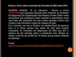 Rússia e China vetam resolução do Conselho da ONU sobre Síria

NAÇÕES UNIDAS, 19 Jul (Reuters) - Rússia e China
VETARAM uma resolução apoiada pelo Ocidente no Conselho
de Segurança da Organização das Nações Unidas (ONU) nesta
quinta-feira que ameaçava impor sanções a autoridades sírias
caso elas não parassem de usar armas pesadas contra uma
revolta e não retirassem tropas de cidades do país.
Foi a terceira vez que a Rússia, um aliado-chave do governo
sírio, e a China usaram seu poder de veto para impedir
resoluções do Conselho de Segurança da ONU que têm o
objetivo de pôr pressão sobre o presidente sírio, Bashar al-
Assad, e pôr fim ao conflito de 16 meses que já matou milhares
de pessoas.

Fonte:
http://br.reuters.com/article/worldNews/idBRSPE86I03J20120719
 