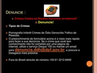 DENUNCIE :
         Crimes Contra os Direitos Humanos na Internet?
                            Denuncie!
   Tipos de Crimes

   Pornografia Infantil Crimes de Ódio Genocídio Tráfico de
    Pessoas.
   O preenchimento do formulário acima é o meio mais rápido
    para fazer a sua denúncia. Se o crime que você tem
    conhecimento não foi cometido por uma página da
    internet, utilize o serviço Disque 100 ou mande um email
    para denuncia.ddh@dpf.gov.br, e procure a
    Delegacia mais próxima.

   Fora do Brasil através do número +55 61 3212.8400
 