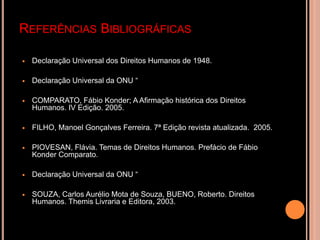 REFERÊNCIAS BIBLIOGRÁFICAS

   Declaração Universal dos Direitos Humanos de 1948.

   Declaração Universal da ONU “

   COMPARATO, Fábio Konder; A Afirmação histórica dos Direitos
    Humanos. IV Edição. 2005.

   FILHO, Manoel Gonçalves Ferreira. 7ª Edição revista atualizada. 2005.

   PIOVESAN, Flávia. Temas de Direitos Humanos. Prefácio de Fábio
    Konder Comparato.

   Declaração Universal da ONU “

   SOUZA, Carlos Aurélio Mota de Souza, BUENO, Roberto. Direitos
    Humanos. Themis Livraria e Editora, 2003.
 