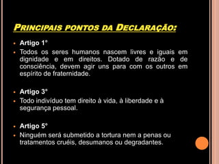 PRINCIPAIS         PONTOS DA         DECLARAÇÃO:
   Artigo 1°
   Todos os seres humanos nascem livres e iguais em
    dignidade e em direitos. Dotado de razão e de
    consciência, devem agir uns para com os outros em
    espírito de fraternidade.

   Artigo 3°
   Todo indivíduo tem direito à vida, à liberdade e à
    segurança pessoal.

   Artigo 5°
   Ninguém será submetido a tortura nem a penas ou
    tratamentos cruéis, desumanos ou degradantes.
 
