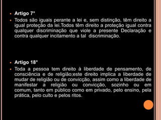    Artigo 7°
   Todos são iguais perante a lei e, sem distinção, têm direito a
    igual proteção da lei.Todos têm direito a proteção igual contra
    qualquer discriminação que viole a presente Declaração e
    contra qualquer incitamento a tal discriminação.




   Artigo 18°
   Toda a pessoa tem direito à liberdade de pensamento, de
    consciência e de religião;este direito implica a liberdade de
    mudar de religião ou de convicção, assim como a liberdade de
    manifestar a religião ou convicção, sozinho ou em
    comum, tanto em público como em privado, pelo ensino, pela
    prática, pelo culto e pelos ritos.
 