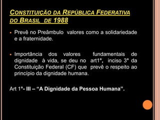 CONSTITUIÇÃO DA REPÚBLICA FEDERATIVA
DO BRASIL DE 1988

   Prevê no Preâmbulo valores como a solidariedade
    e a fraternidade.

   Importância dos valores        fundamentais de
    dignidade à vida, se deu no art1°, inciso 3° da
    Constituição Federal (CF) que prevê o respeito ao
    princípio da dignidade humana.

Art 1°- III – “A Dignidade da Pessoa Humana”.
 
