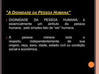 "A DIGNIDADE DA PESSOA HUMANA"
   DIGINIDADE     DA     PESSOA        HUMANA     é
    essencialmente   um      atributo    da   pessoa
    humana, pelo simples fato de “ser” humana.

   A         pessoa       merece          todo       o
    respeito,      independentemente         de     sua
    origem, raça, sexo, idade, estado civil ou condição
    social e econômica.
 