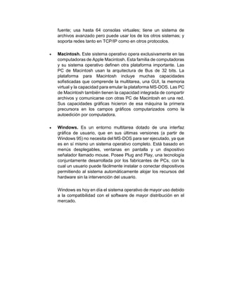 fuente; usa hasta 64 consolas virtuales; tiene un sistema de
archivos avanzado pero puede usar los de los otros sistemas; y
soporta redes tanto en TCP/IP como en otros protocolos.
 Macintosh. Este sistema operativo opera exclusivamente en las
computadoras de Apple Macintosh. Esta familia de computadoras
y su sistema operativo definen otra plataforma importante. Las
PC de Macintosh usan la arquitectura de Bus de 32 bits. La
plataforma para Macintosh incluye muchas capacidades
sofisticadas que comprende la multitarea, una GUI, la memoria
virtual y la capacidad para emular la plataforma MS-DOS. Las PC
de Macintosh también tienen la capacidad integrada de compartir
archivos y comunicarse con otras PC de Macintosh en una red.
Sus capacidades gráficas hicieron de esa máquina la primera
precursora en los campos gráficos computarizados como la
autoedición por computadora.
 Windows. Es un entorno multitarea dotado de una interfaz
gráfica de usuario, que en sus últimas versiones (a partir de
Windows 95) no necesita del MS-DOS para ser ejecutado, ya que
es en sí mismo un sistema operativo completo. Está basado en
menús desplegables, ventanas en pantalla y un dispositivo
señalador llamado mouse. Posee Plug and Play, una tecnología
conjuntamente desarrollada por los fabricantes de PCs, con la
cual un usuario puede fácilmente instalar o conectar dispositivos
permitiendo al sistema automáticamente alojar los recursos del
hardware sin la intervención del usuario.
Windows es hoy en día el sistema operativo de mayor uso debido
a la compatibilidad con el software de mayor distribución en el
mercado.
 