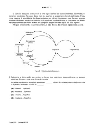 GRUPO IV
O Mar dos Sargaços corresponde a uma região central do Oceano Atlântico, delimitada por
correntes oceânicas. As águas deste mar são quentes e apresentam elevada salinidade. O seu
nome deve-se à abundância de algas castanhas do género Sargassum, que formam grandes
massas flutuantes e servem de habitat a muitos animais, nomeadamente, a crustáceos e a peixes.
As fortes correntes em redor do Mar dos Sargaços dispersam estas algas por todo o globo.
A Figura 5 representa, esquematicamente, o ciclo de vida de uma das algas desse género.
Figura 5 – Ciclo de vida de Sargassum
1. Seleccione a única opção que contém os termos que preenchem, sequencialmente, os espaços
seguintes, de modo a obter uma afirmação correcta.
As células somáticas da alga adulta apresentam _______ número de cromossomas do zigoto, dado que
o organismo adulto está incluído na _______.
(A) o mesmo ... diplofase
(B) metade do ... diplofase
(C) o mesmo ... haplofase
(D) metade do ... haplofase
Prova 702 • Página 12/ 16
 