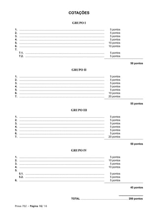 COTAÇÕES
GRUPO I
1. ................................................................................................................... 5 pontos
2. ................................................................................................................... 5 pontos
3. ................................................................................................................... 5 pontos
4. ................................................................................................................... 5 pontos
5. ................................................................................................................... 10 pontos
6. ................................................................................................................... 10 pontos
7.
7.1. ........................................................................................................... 5 pontos
7.2. ........................................................................................................... 5 pontos
50 pontos
GRUPO II
1. ................................................................................................................... 5 pontos
2. ................................................................................................................... 5 pontos
3. ................................................................................................................... 5 pontos
4. ................................................................................................................... 5 pontos
5. ................................................................................................................... 5 pontos
6. ................................................................................................................... 10 pontos
7. ................................................................................................................... 20 pontos
55 pontos
GRUPO III
1. ................................................................................................................... 5 pontos
2. ................................................................................................................... 5 pontos
3. ................................................................................................................... 5 pontos
4. ................................................................................................................... 5 pontos
5. ................................................................................................................... 5 pontos
6. ................................................................................................................... 5 pontos
7. ................................................................................................................... 20 pontos
50 pontos
GRUPO IV
1. ................................................................................................................... 5 pontos
2. ................................................................................................................... 10 pontos
3. ................................................................................................................... 5 pontos
4. ................................................................................................................... 10 pontos
5.
5.1. ........................................................................................................... 5 pontos
5.2. ........................................................................................................... 5 pontos
6. ................................................................................................................... 5 pontos
45 pontos
TOTAL ................................................................ 200 pontos
Prova 702 • Página 16/ 16
 