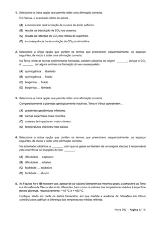 Prova 702 • Página 3/ 16
1. Seleccione a única opção que permite obter uma afirmação correcta.
Em Vénus, o acentuado efeito de estufa...
(A) é minimizado pela formação de nuvens de ácido sulfúrico.
(B) resulta da dissolução de SO2 nos oceanos.
(C) resulta da retenção do CO2 nas rochas de superfície.
(D) é consequência da acumulação de CO2 na atmosfera.
2. Seleccione a única opção que contém os termos que preenchem, sequencialmente, os espaços
seguintes, de modo a obter uma afirmação correcta.
Na Terra, entre as rochas sedimentares formadas, existem calcários de origem _______, porque o CO2
é _______ por alguns animais na formação do seu exoesqueleto.
(A) quimiogénica … libertado
(B) quimiogénica … fixado
(C) biogénica … fixado
(D) biogénica … libertado
3. Seleccione a única opção que permite obter uma afirmação correcta.
Comparativamente a planetas geologicamente inactivos, Terra e Vénus apresentam…
(A) gradientes geotérmicos inferiores.
(B) rochas superficiais mais recentes.
(C) crateras de impacto em maior número.
(D) temperaturas interiores mais baixas.
4. Seleccione a única opção que contém os termos que preenchem, sequencialmente, os espaços
seguintes, de modo a obter uma afirmação correcta.
Na actividade vulcânica, a _______ com que os gases se libertam de um magma viscoso é responsável
pela ocorrência de erupções do tipo _______.
(A) dificuldade … explosivo
(B) dificuldade … efusivo
(C) facilidade … explosivo
(D) facilidade … efusivo
5. As Figuras 1A e 1B mostram que, apesar de os vulcões libertarem os mesmos gases, a atmosfera da Terra
e a atmosfera de Vénus são muito diferentes, bem como os valores das temperaturas médias à superfície
destes planetas, respectivamente, +15 ºC e + 460 ºC.
Explique, tendo em conta os dados fornecidos, em que medida a ausência de hidrosfera em Vénus
contribui para justificar a diferença das temperaturas médias referida.
 