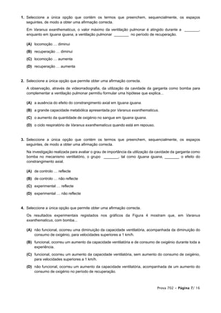 1. Seleccione a única opção que contém os termos que preenchem, sequencialmente, os espaços
seguintes, de modo a obter uma afirmação correcta.
Em Varanus exanthematicus, o valor máximo da ventilação pulmonar é atingido durante a _______,
enquanto em Iguana iguana, a ventilação pulmonar _______ no período de recuperação.
(A) locomoção … diminui
(B) recuperação … diminui
(C) locomoção … aumenta
(D) recuperação … aumenta
2. Seleccione a única opção que permite obter uma afirmação correcta.
A observação, através de videorradiografia, da utilização da cavidade da garganta como bomba para
complementar a ventilação pulmonar permitiu formular uma hipótese que explica...
(A) a ausência do efeito do constrangimento axial em Iguana iguana.
(B) a grande capacidade metabólica apresentada por Varanus exanthematicus.
(C) o aumento da quantidade de oxigénio no sangue em Iguana iguana.
(D) o ciclo respiratório de Varanus exanthematicus quando está em repouso.
3. Seleccione a única opção que contém os termos que preenchem, sequencialmente, os espaços
seguintes, de modo a obter uma afirmação correcta.
Na investigação realizada para avaliar o grau de importância da utilização da cavidade da garganta como
bomba no mecanismo ventilatório, o grupo _______, tal como Iguana iguana, _______ o efeito do
constrangimento axial.
(A) de controlo … reflecte
(B) de controlo … não reflecte
(C) experimental … reflecte
(D) experimental … não reflecte
4. Seleccione a única opção que permite obter uma afirmação correcta.
Os resultados experimentais registados nos gráficos da Figura 4 mostram que, em Varanus
exanthematicus, com bomba...
(A) não funcional, ocorreu uma diminuição da capacidade ventilatória, acompanhada da diminuição do
consumo de oxigénio, para velocidades superiores a 1 km/h.
(B) funcional, ocorreu um aumento da capacidade ventilatória e de consumo de oxigénio durante toda a
experiência.
(C) funcional, ocorreu um aumento da capacidade ventilatória, sem aumento do consumo de oxigénio,
para velocidades superiores a 1 km/h.
(D) não funcional, ocorreu um aumento da capacidade ventilatória, acompanhada de um aumento do
consumo de oxigénio no período de recuperação.
Prova 702 • Página 7/ 16
 