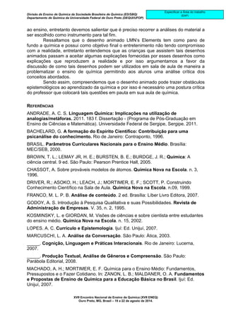 Divisão de Ensino de Química da Sociedade Brasileira de Química (ED/SBQ) 
Departamento de Química da Universidade Federal de Ouro Preto (DEQUI/UFOP) 
XVII Encontro Nacional de Ensino de Química (XVII ENEQ) 
Ouro Preto, MG, Brasil – 19 a 22 de agosto de 2014. 
Especificar a Área do trabalho 
(EAP) 
ao ensino, entretanto devemos salientar que é preciso recorrer a análises do material a 
ser escolhido como instrumento para tal fim. 
Ressaltamos que o desenho animado LMN’s Elements tem como pano de 
fundo a química e possui como objetivo final o entretenimento não tendo compromisso 
com a realidade, entretanto entendemos que as crianças que assistem tais desenhos 
animados passam a aceitar algumas explicações fornecidas por esses desenhos como 
explicações que reproduzem a realidade e por isso argumentamos a favor da 
discussão de como tais desenhos podem ser utilizados em sala de aula de maneira a 
problematizar o ensino de química permitindo aos alunos uma análise crítica dos 
conceitos abordados. 
Sendo assim, compreendemos que o desenho animado pode trazer obstáculos 
epistemológicos ao aprendizado da química e por isso é necessário uma postura crítica 
do professor que colocará tais questões em pauta em sua aula de química. 
REFERÊNCIAS 
ANDRADE, A. C. S. Linguagem Química: Implicações na utilização de 
analogias/metáforas. 2011. 183 f. Dissertação - (Programa de Pós-Graduação em 
Ensino de Ciências e Matemática). Universidade Federal de Sergipe, Sergipe. 2011. 
BACHELARD, G. A formação do Espírito Científico: Contribuição para uma 
psicanálise do conhecimento. Rio de Janeiro: Contraponto, 1996. 
BRASIL. Parâmetros Curriculares Nacionais para o Ensino Médio. Brasília: 
MEC/SEB, 2000. 
BROWN, T. L.; LEMAY JR, H. E.; BURSTEN, B. E.; BURDGE, J. R.; Química: A 
ciência central. 9 ed. São Paulo: Pearson Prentice Hall, 2005. 
CHASSOT, A. Sobre prováveis modelos de átomos. Química Nova na Escola. n. 3, 
1996. 
DRIVER, R.; ASOKO, H.; LEACH, J.; MORTIMER, E. F.; SCOTT, P. Construindo 
Conhecimento Científico na Sala de Aula. Química Nova na Escola. n.09, 1999. 
FRANCO, M. L. P. B. Análise de conteúdo. 2 ed. Brasília: Líber Livro Editora, 2007. 
GODOY, A. S. Introdução à Pesquisa Qualitativa e suas Possibilidades. Revista de 
Administração de Empresas. V. 35, n. 2, 1995. 
KOSMINSKY, L. e GIORDAN, M. Visões de ciências e sobre cientista entre estudantes 
do ensino médio. Química Nova na Escola. n. 15, 2002. 
LOPES. A. C. Currículo e Epistemologia. Ijuí: Ed. Unijuí, 2007. 
MARCUSCHI, L. A. Análise da Conversação. São Paulo: Ática, 2003. 
_____. Cognição, Linguagem e Práticas Interacionais. Rio de Janeiro: Lucerna, 
2007. 
_____. Produção Textual, Análise de Gêneros e Compreensão. São Paulo: 
Parábola Editorial, 2008. 
MACHADO, A. H.; MORTIMER, E. F. Química para o Ensino Médio: Fundamentos, 
Pressupostos e o Fazer Cotidiano. In: ZANON, L. B.; MALDANER, O. A. Fundamentos 
e Propostas de Ensino de Química para a Educação Básica no Brasil. Ijuí: Ed. 
Unijuí, 2007. 
 