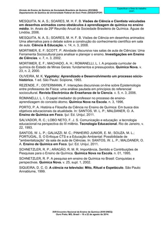 Divisão de Ensino de Química da Sociedade Brasileira de Química (ED/SBQ) 
Departamento de Química da Universidade Federal de Ouro Preto (DEQUI/UFOP) 
XVII Encontro Nacional de Ensino de Química (XVII ENEQ) 
Ouro Preto, MG, Brasil – 19 a 22 de agosto de 2014. 
Especificar a Área do trabalho 
(EAP) 
MESQUITA. N. A. S.; SOARES, M. H. F. B. Visões de Ciência e Cientista veiculadas 
em desenhos animados como obstáculos à aprendizagem de química no ensino 
médio. In: Anais da 29ª Reunião Anual da Sociedade Brasileira de Química. Águas de 
Lindóia, 2006. 
MESQUITA. N. A. S.; SOARES, M. H. F. B. Visões de Ciência em desenhos animados: 
Uma alternativa para o debate sobre a construção do conhecimento científico em sala 
de aula. Ciência & Educação. v. 14, n. 3, 2008. 
MORTIMER, E. F; SCOTT, P. Atividade discursiva nas salas de aula de Ciências: Uma 
Ferramenta Sociocultural para analisar e planejar o ensino. Investigações em Ensino 
de Ciências. v. 7, n. 3, 2002. 
MORTIMER, E. F.; MACHADO, A. H.; ROMANELLI, L. I. A proposta curricular de 
química do Estado de Minas Gerais: fundamentos e pressupostos. Química Nova. v. 
23, n. 2, 2000. 
OLIVEIRA, M. K. Vygotsky: Aprendizado e Desenvolvimento um processo sócio-histórico. 
1 ed. São Paulo: Scipione, 1993. 
REZENDE, F.; OSTERMANN, F. Interações discursivas on-line sobre Epistemologia 
entre professores de Física: uma análise pautada em princípios do referencial 
sociocultural. Revista Electrónica de Enseñanza de la Ciencia. v. 5, n. 3, 2006. 
ROMANELLI, L. I. O papel mediador do professor no processo de ensino-aprendizagem 
do conceito átomo. Química Nova na Escola. n. 3, 1996. 
PORTO, P. A. História e Filosofia da Ciência no Ensino de Química: Em busca dos 
objetivos educacionais da atualidade. In: SANTOS, W. L. P.; MALDANER, O. A. 
Ensino de Química em Foco. Ijuí: Ed. Unijuí, 2011. 
SALVADOR, R. C.; LOBO NETO, F. J. S. Comunicação e educação: a tecnologia 
educacional na perspectiva do III milênio. Tecnologia Educacional. Rio de Janeiro, v. 
22, 1993. 
SANTOS, W. L. P.; GALIAZZI, M. C.; PINHEIRO JUNIOR, E. M.; SOUZA, M. L.; 
PORTUGAL, S. O Enfoque CTS e a Educação Ambiental: Possibilidade de 
"ambientalização“ da sala de aula de Ciências. In: SANTOS, W. L. P.; MALDANER, O. 
A. Ensino de Química em Foco. Ijuí: Ed. Unijuí, 2011. 
SCHNETZLER, R. P.; ARAGÃO, R. M. R. Importância, Sentido e Contribuições de 
Pesquisas para o Ensino de Química. Química Nova na Escola. n. 01, 1995. 
SCHNETZLER, R. P. A pesquisa em ensino de Química no Brasil: Conquistas e 
perspectivas. Química Nova. v. 25, supl. 1, 2002. 
SIQUEIRA, D. C. O. A ciência na televisão: Mito, Ritual e Espetáculo. São Paulo: 
Annablume, 1999. 

