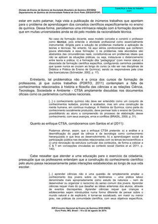 Divisão de Ensino de Química da Sociedade Brasileira de Química (ED/SBQ) 
Departamento de Química da Universidade Federal de Ouro Preto (DEQUI/UFOP) 
XVII Encontro Nacional de Ensino de Química (XVII ENEQ) 
Ouro Preto, MG, Brasil – 19 a 22 de agosto de 2014. 
Especificar a Área do trabalho 
(EAP) 
estar em outro patamar, haja vista a publicação de inúmeros trabalhos que apontam 
para o problema de aprendizagem dos conceitos científicos especificamente no ensino 
de química. Dessa forma, percebemos uma intrínseca relação com à formação docente 
que em muitas universidades ainda se dá pelo modelo da racionalidade técnica. 
No caso da formação docente, esse modelo concebe e constrói o professor 
como técnico, pois entende a atividade profissional como essencialmente 
instrumental, dirigida para a solução de problemas mediante a aplicação de 
teorias e técnicas. No entanto, há aqui sérios condicionantes que conferem 
pouca efetividade a essa formação: i) os problemas nela abordados são 
abstraídos das circunstâncias reais, constituindo-se em problemas ideais que 
não se aplicam às situações práticas, ou seja, instaura-se o distanciamento 
entre teoria e prática; ii) a formação dita “pedagógica” (com menor status) é 
dissociada da formação científica específica, configurando caminhos paralelos 
que quase nunca se cruzam ao longo do curso (a não ser nas disciplinas de 
Didática e Prática de Ensino de Química), sendo os responsáveis pela crise 
das licenciaturas (Schnetzler, 2002, p. 17). 
Entretanto, tal problemática não é a única dos cursos de formação de 
professores, já que outros trabalhos (PORTO, 2011) contemplam a falta de 
conhecimentos relacionados à história e filosofia das ciências e as relações Ciência, 
Tecnologia, Sociedade e Ambiente - CTSA amplamente discutidas nos documentos 
oficiais como os parâmetros curriculares nacionais. 
[...] o conhecimento químico não deve ser entendido como um conjunto de 
conhecimentos isolados, prontos e acabados, mas sim uma construção da 
mente humana, em contínua mudança. A História da Química, como parte do 
conhecimento socialmente produzido, deve permear todo o ensino de Química, 
possibilitando ao aluno a compreensão do processo de elaboração desse 
conhecimento, com seus avanços, erros e conflitos (BRASIL, 2000, p. 31). 
Quanto ao enfoque CTSA, corroboramos com Santos et al (2011): 
Podemos afirmar, assim, que o enfoque CTSA pretende: a) a análise e a 
desmitificação do papel da ciência e da tecnologia como conhecimento 
hierarquizado e que leva ao desenvolvimento; b) a aprendizagem social da 
participação pública nas decisões relacionadas com os temas tecnocientíficos e 
c) uma renovação da estrutura curricular dos conteúdos, de forma a colocar a 
C & T em concepções vinculadas ao contexto social (Santos et al, 2011, p. 
140). 
Cabe ressaltar que atender a uma educação para o exercício da cidadania, 
pressupõe que os professores entendam que a construção do conhecimento científico 
pelo aluno passa necessariamente pelas interações estabelecidas ao longo de sua vida 
escolar. 
[...] aprender ciências não é uma questão de simplesmente ampliar o 
conhecimento dos jovens sobre os fenômenos – uma prática talvez 
denominada mais apropriadamente como estudo da natureza – nem de 
desenvolver ou organizar o raciocínio do senso comum dos jovens. Aprender 
ciências requer mais do que desafiar as idéias anteriores dos alunos, através 
de eventos discrepantes. Aprender ciências requer que crianças e 
adolescentes sejam introduzidos numa forma diferente de pensar sobre o 
mundo natural e de explicá-lo; é tornar-se socializado, em maior ou menor 
grau, nas práticas da comunidade científica, com seus objetivos específicos, 
 