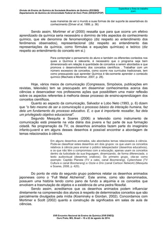 Divisão de Ensino de Química da Sociedade Brasileira de Química (ED/SBQ) 
Departamento de Química da Universidade Federal de Ouro Preto (DEQUI/UFOP) 
XVII Encontro Nacional de Ensino de Química (XVII ENEQ) 
Ouro Preto, MG, Brasil – 19 a 22 de agosto de 2014. 
Especificar a Área do trabalho 
(EAP) 
suas maneiras de ver o mundo e suas formas de dar suporte às assertativas do 
conhecimento (Driver et al, 1999, p. 36) 
Sendo assim, Mortimer et al (2000) ressalta que para que ocorra um efetivo 
aprendizado da química seria necessário o domínio de três aspectos do conhecimento 
químico, que ele denomina de fenomenológico (diz respeito ao entendimento dos 
fenômenos observados), representacional (diz respeito ao entendimento das 
representações da química, como fórmulas e equações químicas) e teórico (diz 
respeito ao entendimento do conceito em si.) 
Para contemplar o pensamento do aluno e também os diferentes contextos nos 
quais a Química é relevante, é necessário que o programa seja bem 
dimensionado em relação à quantidade de conceitos a serem abordados e que 
promova o desenvolvimento dos conceitos científicos . Trabalhar com um 
número excessivo de conceitos, como ocorre nos currículos tradicionais, tem 
como pressuposto que aprender Química é tão-somente aprender o conteúdo 
químico (Machado e Mortimer, 2007, p. 28). 
Hoje, vários meios de comunicação (Congressos, Simpósios, publicações em 
revistas, televisão) tem se preocupado em disseminar conhecimentos acerca das 
ciências e desencadear nos professores ações que possibilitem uma maior reflexão 
sobre os aspectos referentes à melhoria desse processo de ensino-aprendizagem dos 
conceitos científicos. 
Quanto ao aspecto da comunicação, Salvador e Lobo Neto (1993, p. 6) dizem 
que “o fato mesmo de ser a comunicação o processo básico da interação humana, faz 
dela um fundamento do processo educativo. E, o que é importante ressaltar, faz dela 
um privilegiado objetivo educacional”. 
Segundo Mesquita e Soares (2006) a televisão como instrumento de 
comunicação está presente na vida diária dos jovens e faz parte de sua formação 
cidadã. Na programação da TV, os desenhos animados fazem parte do imaginário 
infanto-juvenil e em alguns desses desenhos é possível encontrar a abordagem de 
temas relacionados à ciência. 
Em alguns desenhos animados, são abordados temas relacionados à ciência. 
Pode-se classificar estes desenhos em dois grupos: os que usam os conceitos 
relativos à ciência para ensinar o público telespectador (desenhos educativos), 
e os que não têm o compromisso com a educação, apenas usam os conceitos 
dentro da ludicidade da sua linguagem, dinamizando, de forma diferenciada, o 
texto audiovisual (desenhos criativos). Do primeiro grupo, cita-se como 
exemplo: Capitão Planeta (TV a cabo, canal Boomerang), Cyberchase (TV 
Cultura e canal Boomerang) e Ozzie e Drix (canal Cartoon Network) (Mesquita 
e Soares, 2008, p. 420). 
Do ponto de vista do segundo grupo podemos relatar os desenhos animados 
japoneses como o “Full Metal Alchemist”. Este anime, como são denominados, 
possuem uma história tendo como pano de fundo a alquimia e os conceitos que 
envolvem a trasmutação de objetos e a existência de uma pedra filosofal. 
Sendo assim, acreditamos que os desenhos animados podem influenciar 
diretamente na compreensão dos alunos à respeito de determinados conceitos que são 
parcialmente divulgados pela mídia (Kosminsky e Giordan, 2002). Concordamos com 
Mortimer e Scott (2002) quanto a construção de significados em salas de aula de 
ciências. 
 