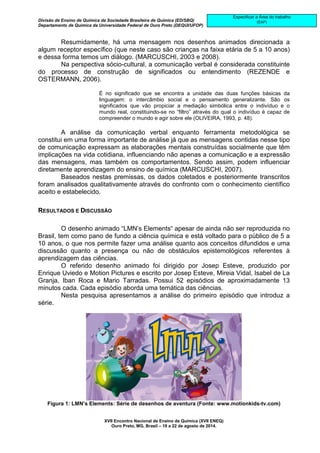 Divisão de Ensino de Química da Sociedade Brasileira de Química (ED/SBQ) 
Departamento de Química da Universidade Federal de Ouro Preto (DEQUI/UFOP) 
XVII Encontro Nacional de Ensino de Química (XVII ENEQ) 
Ouro Preto, MG, Brasil – 19 a 22 de agosto de 2014. 
Especificar a Área do trabalho 
(EAP) 
Resumidamente, há uma mensagem nos desenhos animados direcionada a 
algum receptor específico (que neste caso são crianças na faixa etária de 5 a 10 anos) 
e dessa forma temos um diálogo. (MARCUSCHI, 2003 e 2008). 
Na perspectiva sócio-cultural, a comunicação verbal é considerada constituinte 
do processo de construção de significados ou entendimento (REZENDE e 
OSTERMANN, 2006). 
É no significado que se encontra a unidade das duas funções básicas da 
linguagem: o intercâmbio social e o pensamento generalizante. São os 
significados que vão propiciar a mediação simbólica entre o indivíduo e o 
mundo real, constituindo-se no “filtro” através do qual o indivíduo é capaz de 
compreender o mundo e agir sobre ele (OLIVEIRA, 1993, p. 48). 
A análise da comunicação verbal enquanto ferramenta metodológica se 
constitui em uma forma importante de análise já que as mensagens contidas nesse tipo 
de comunicação expressam as elaborações mentais construídas socialmente que têm 
implicações na vida cotidiana, influenciando não apenas a comunicação e a expressão 
das mensagens, mas também os comportamentos. Sendo assim, podem influenciar 
diretamente aprendizagem do ensino de química (MARCUSCHI, 2007). 
Baseados nestas premissas, os dados coletados e posteriormente transcritos 
foram analisados qualitativamente através do confronto com o conhecimento científico 
aceito e estabelecido. 
RESULTADOS E DISCUSSÃO 
O desenho animado “LMN’s Elements“ apesar de ainda não ser reproduzida no 
Brasil, tem como pano de fundo a ciência química e está voltado para o público de 5 a 
10 anos, o que nos permite fazer uma análise quanto aos conceitos difundidos e uma 
discussão quanto a presença ou não de obstáculos epistemológicos referentes à 
aprendizagem das ciências. 
O referido desenho animado foi dirigido por Josep Esteve, produzido por 
Enrique Uviedo e Motion Pictures e escrito por Josep Esteve, Mireia Vidal, Isabel de La 
Granja, Iban Roca e Mario Tarradas. Possui 52 episódios de aproximadamente 13 
minutos cada. Cada episódio aborda uma temática das ciências. 
Nesta pesquisa apresentamos a análise do primeiro episódio que introduz a 
série. 
Figura 1: LMN’s Elements: Série de desenhos de aventura (Fonte: www.motionkids-tv.com) 
 